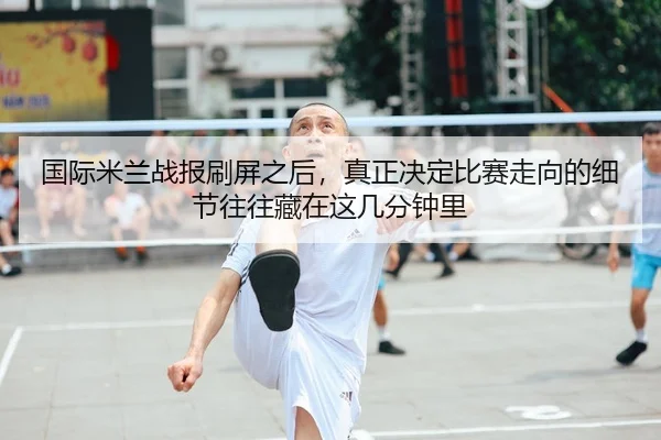 国际米兰战报刷屏之后，真正决定比赛走向的细节往往藏在这几分钟里